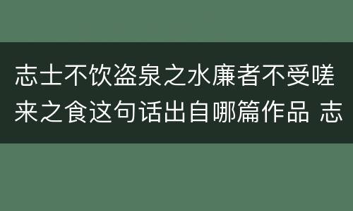 志士不饮盗泉之水廉者不受嗟来之食这句话出自哪篇作品 志士不饮盗泉之水廉者不受嗟来之食出自哪篇作品