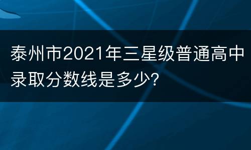 泰州市2021年三星级普通高中录取分数线是多少？