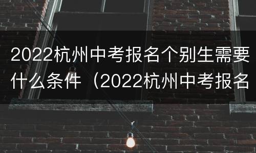 2022杭州中考报名个别生需要什么条件（2022杭州中考报名个别生需要什么条件才能报）