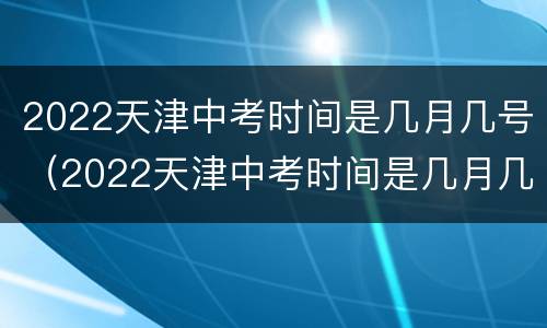 2022天津中考时间是几月几号（2022天津中考时间是几月几号考）