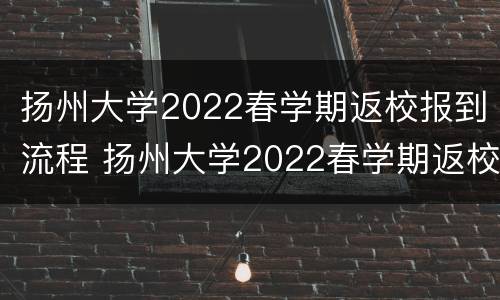 扬州大学2022春学期返校报到流程 扬州大学2022春学期返校报到流程表