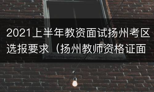 2021上半年教资面试扬州考区选报要求（扬州教师资格证面试报名时间）