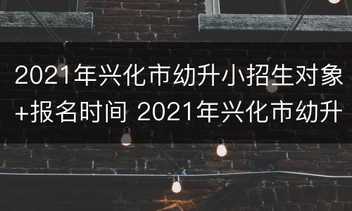 2021年兴化市幼升小招生对象+报名时间 2021年兴化市幼升小招生对象 报名时间