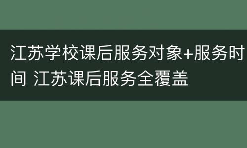 江苏学校课后服务对象+服务时间 江苏课后服务全覆盖