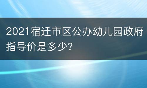 2021宿迁市区公办幼儿园政府指导价是多少？