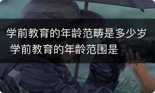 学前教育的年龄范畴是多少岁 学前教育的年龄范围是