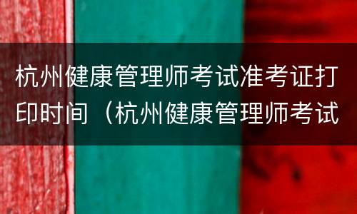 杭州健康管理师考试准考证打印时间（杭州健康管理师考试准考证打印时间是几点）