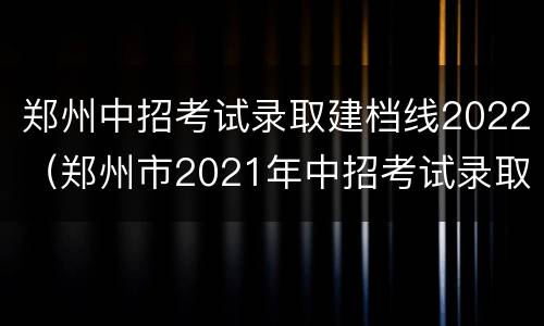 郑州中招考试录取建档线2022（郑州市2021年中招考试录取建档线）