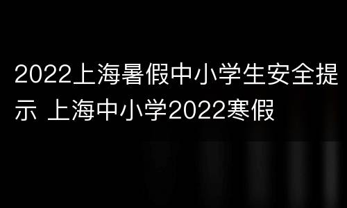 2022上海暑假中小学生安全提示 上海中小学2022寒假