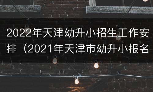 2022年天津幼升小招生工作安排（2021年天津市幼升小报名时间）