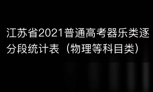 江苏省2021普通高考器乐类逐分段统计表（物理等科目类）