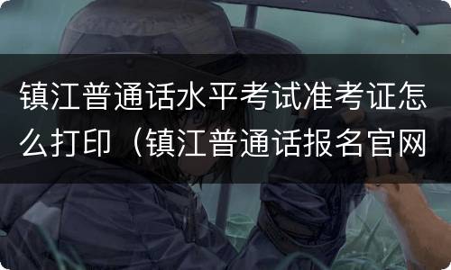 镇江普通话水平考试准考证怎么打印（镇江普通话报名官网）