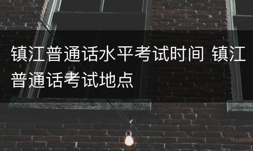 镇江普通话水平考试时间 镇江普通话考试地点