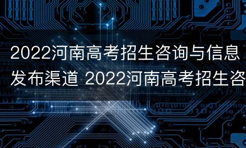 2022河南高考招生咨询与信息发布渠道 2022河南高考招生咨询与信息发布渠道是什么