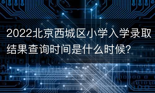 2022北京西城区小学入学录取结果查询时间是什么时候？