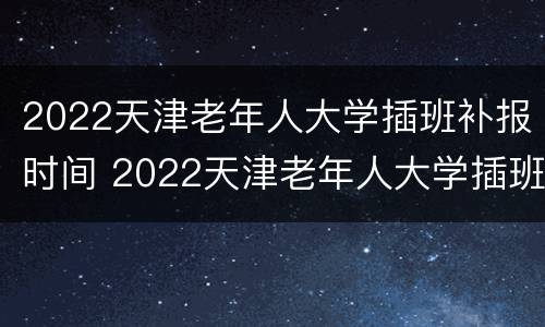 2022天津老年人大学插班补报时间 2022天津老年人大学插班补报时间是多少