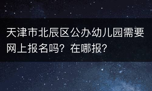 天津市北辰区公办幼儿园需要网上报名吗？在哪报？