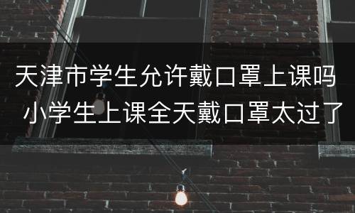 天津市学生允许戴口罩上课吗 小学生上课全天戴口罩太过了