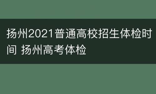 扬州2021普通高校招生体检时间 扬州高考体检