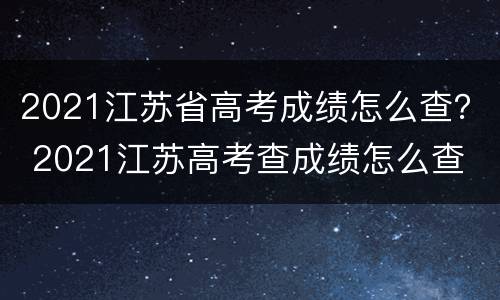 2021江苏省高考成绩怎么查？ 2021江苏高考查成绩怎么查