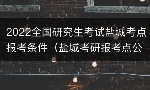 2022全国研究生考试盐城考点报考条件（盐城考研报考点公告）