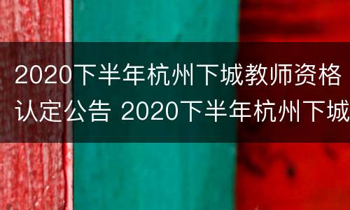 2020下半年杭州下城教师资格认定公告 2020下半年杭州下城教师资格认定公告