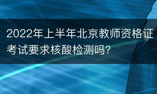 2022年上半年北京教师资格证考试要求核酸检测吗？