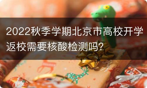 2022秋季学期北京市高校开学返校需要核酸检测吗？