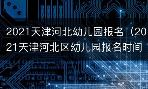 2021天津河北幼儿园报名（2021天津河北区幼儿园报名时间）