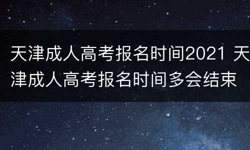 天津成人高考报名时间2021 天津成人高考报名时间多会结束