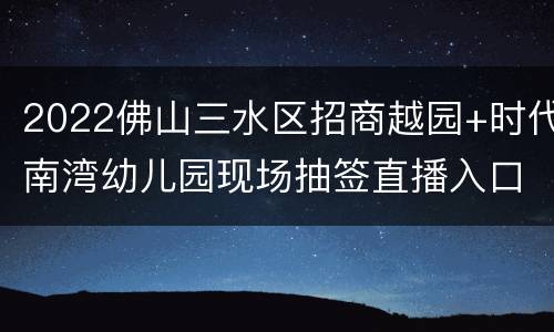 2022佛山三水区招商越园+时代南湾幼儿园现场抽签直播入口