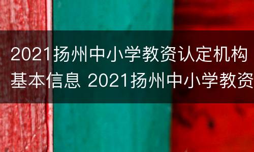 2021扬州中小学教资认定机构基本信息 2021扬州中小学教资认定机构基本信息查询