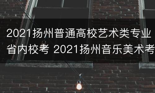 2021扬州普通高校艺术类专业省内校考 2021扬州音乐美术考试范围