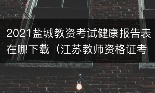 2021盐城教资考试健康报告表在哪下载（江苏教师资格证考试健康报告表）