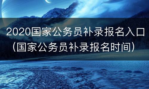 2020国家公务员补录报名入口（国家公务员补录报名时间）