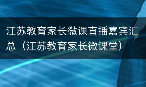 江苏教育家长微课直播嘉宾汇总（江苏教育家长微课堂）