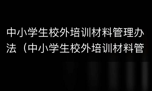 中小学生校外培训材料管理办法（中小学生校外培训材料管理办法(试行）