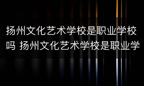 扬州文化艺术学校是职业学校吗 扬州文化艺术学校是职业学校吗知乎