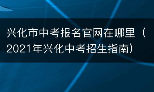 兴化市中考报名官网在哪里（2021年兴化中考招生指南）