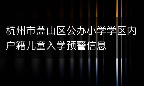 杭州市萧山区公办小学学区内户籍儿童入学预警信息