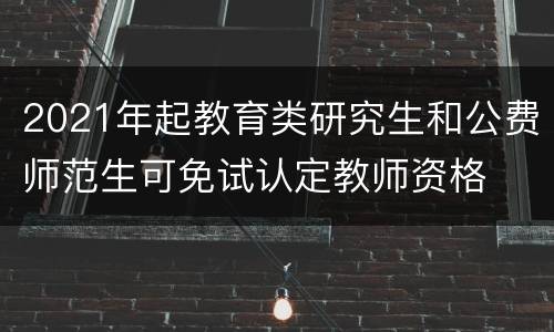 2021年起教育类研究生和公费师范生可免试认定教师资格