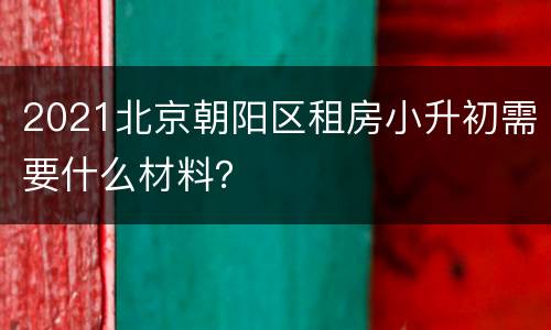 2021北京朝阳区租房小升初需要什么材料？