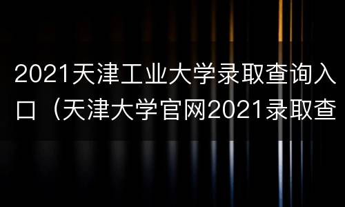 2021天津工业大学录取查询入口（天津大学官网2021录取查询）