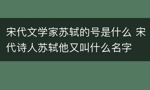 宋代文学家苏轼的号是什么 宋代诗人苏轼他又叫什么名字