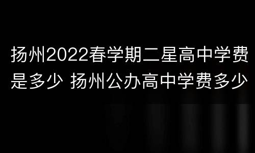 扬州2022春学期二星高中学费是多少 扬州公办高中学费多少