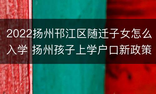 2022扬州邗江区随迁子女怎么入学 扬州孩子上学户口新政策