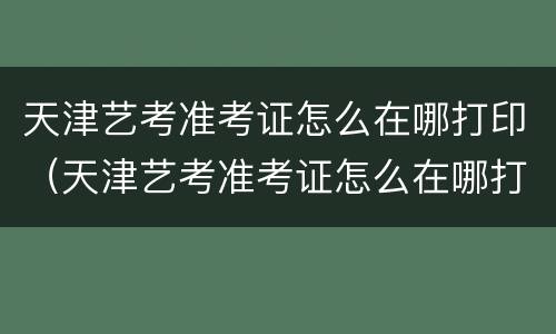 天津艺考准考证怎么在哪打印（天津艺考准考证怎么在哪打印出来）