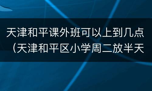 天津和平课外班可以上到几点（天津和平区小学周二放半天吗）