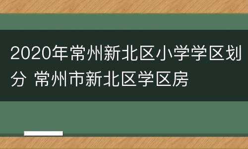 2020年常州新北区小学学区划分 常州市新北区学区房