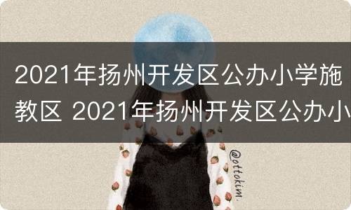 2021年扬州开发区公办小学施教区 2021年扬州开发区公办小学施教区划分图